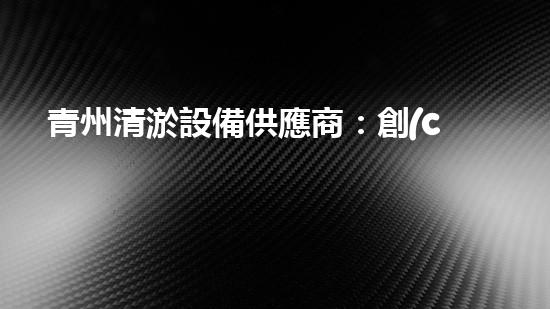 青州清淤設備供應商：創(chuàng)新技術助力水域治理，你知道它們的秘密武器是什么？